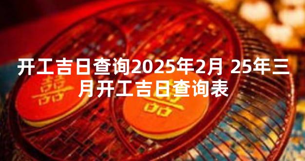 开工吉日查询2025年2月 25年三月开工吉日查询表